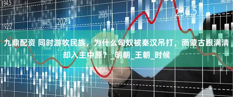 九鼎配资 同时游牧民族，为什么匈奴被秦汉吊打，而蒙古跟满清却入主中原？_明朝_王朝_时候