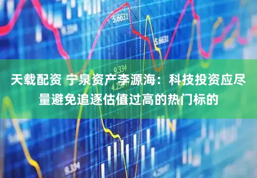 天载配资 宁泉资产李源海：科技投资应尽量避免追逐估值过高的热门标的