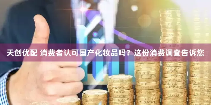天创优配 消费者认可国产化妆品吗？这份消费调查告诉您