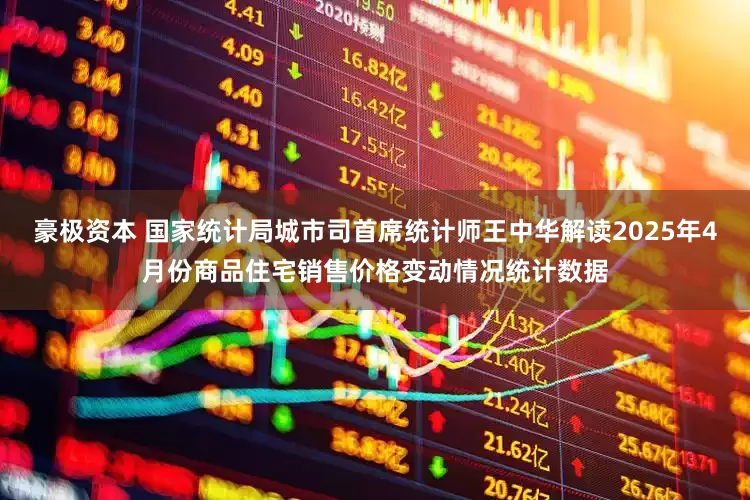 豪极资本 国家统计局城市司首席统计师王中华解读2025年4月份商品住宅销售价格变动情况统计数据