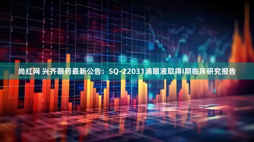 尚红网 兴齐眼药最新公告：SQ-22031滴眼液取得I期临床研究报告