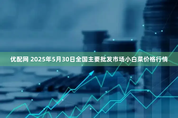 优配网 2025年5月30日全国主要批发市场小白菜价格行情