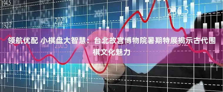 领航优配 小棋盘大智慧：台北故宫博物院暑期特展揭示古代围棋文化魅力