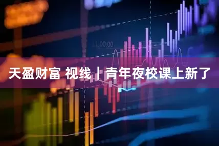 天盈财富 视线｜青年夜校课上新了