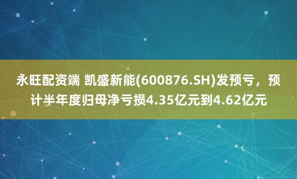 永旺配资端 凯盛新能(600876.SH)发预亏，预计半年度归母净亏损4.35亿元到4.62亿元