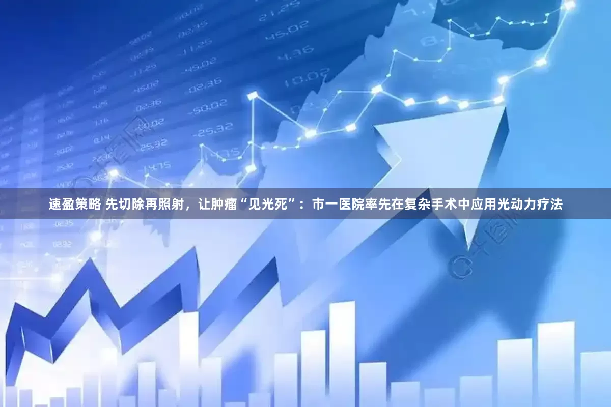 速盈策略 先切除再照射，让肿瘤“见光死”：市一医院率先在复杂手术中应用光动力疗法