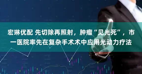 宏琳优配 先切除再照射，肿瘤“见光死”，市一医院率先在复杂手术术中应用光动力疗法