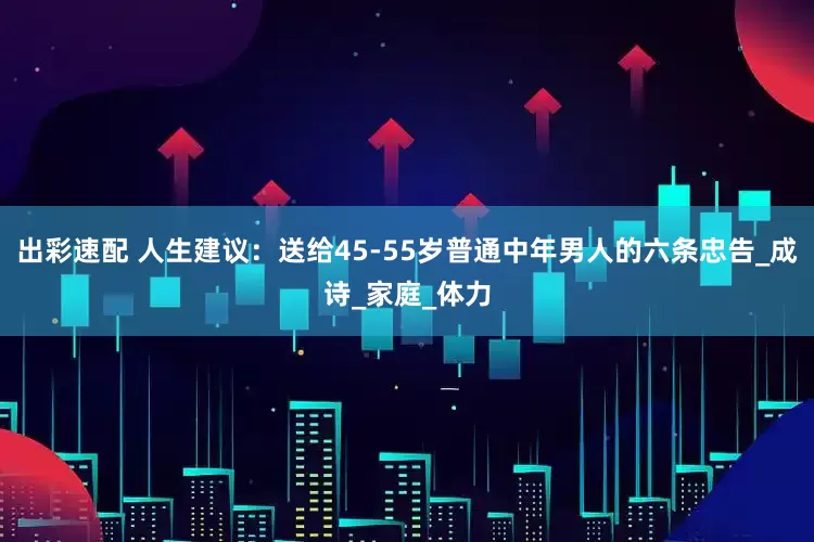 出彩速配 人生建议：送给45-55岁普通中年男人的六条忠告_成诗_家庭_体力