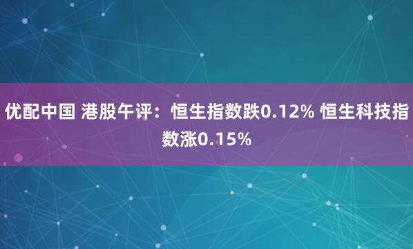 优配中国 港股午评：恒生指数跌0.12% 恒生科技指数涨0.15%
