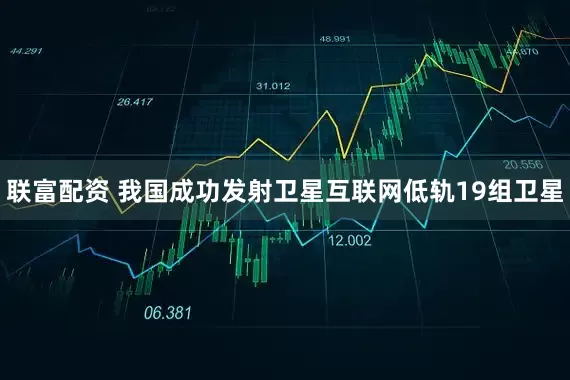 联富配资 我国成功发射卫星互联网低轨19组卫星