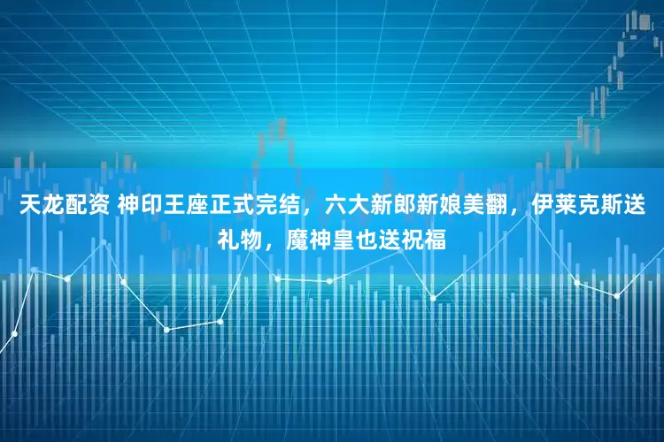 天龙配资 神印王座正式完结，六大新郎新娘美翻，伊莱克斯送礼物，魔神皇也送祝福
